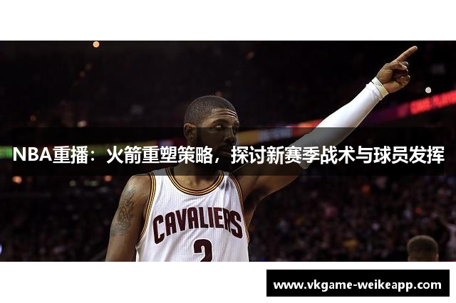 NBA重播：火箭重塑策略，探讨新赛季战术与球员发挥