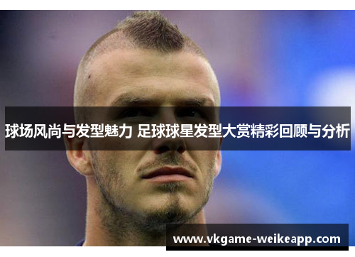 球场风尚与发型魅力 足球球星发型大赏精彩回顾与分析