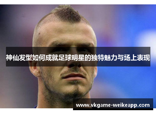神仙发型如何成就足球明星的独特魅力与场上表现