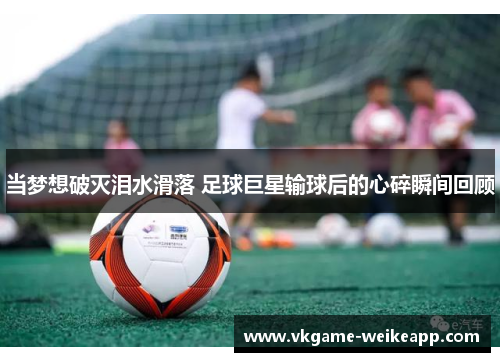 当梦想破灭泪水滑落 足球巨星输球后的心碎瞬间回顾