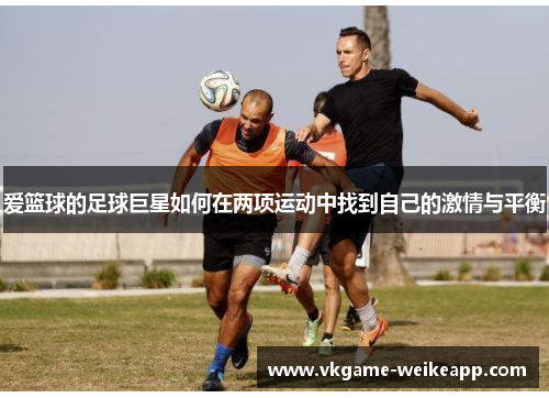爱篮球的足球巨星如何在两项运动中找到自己的激情与平衡