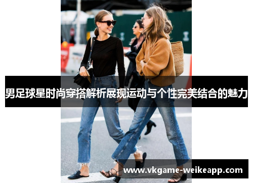 男足球星时尚穿搭解析展现运动与个性完美结合的魅力