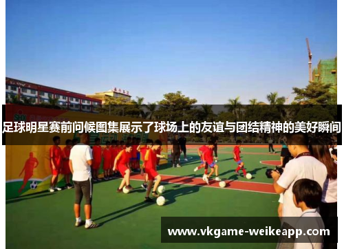足球明星赛前问候图集展示了球场上的友谊与团结精神的美好瞬间