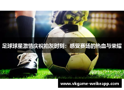 足球球星激情庆祝拍灰时刻：感受赛场的热血与荣耀