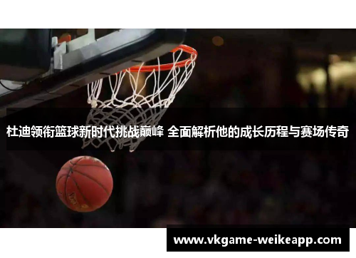 杜迪领衔篮球新时代挑战巅峰 全面解析他的成长历程与赛场传奇